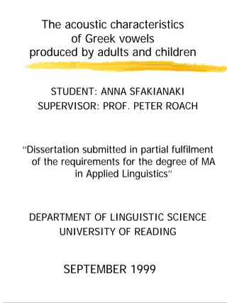 The acoustic characteristics
of Greek vowels
produced by adults and children
STUDENT: ANNA SFAKIANAKI
SUPERVISOR: PROF. PETER ROACH
‘‘Dissertation submitted in partial fulfilment
of the requirements for the degree of MA
in Applied Linguistics’’
DEPARTMENT OF LINGUISTIC SCIENCE
UNIVERSITY OF READING
SEPTEMBER 1999
 