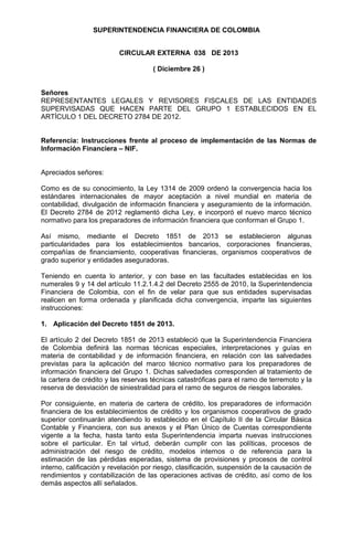 SUPERINTENDENCIA FINANCIERA DE COLOMBIA
CIRCULAR EXTERNA 038 DE 2013
( Diciembre 26 )
Señores
REPRESENTANTES LEGALES Y REVISORES FISCALES DE LAS ENTIDADES
SUPERVISADAS QUE HACEN PARTE DEL GRUPO 1 ESTABLECIDOS EN EL
ARTÍCULO 1 DEL DECRETO 2784 DE 2012.
Referencia: Instrucciones frente al proceso de implementación de las Normas de
Información Financiera – NIF.
Apreciados señores:
Como es de su conocimiento, la Ley 1314 de 2009 ordenó la convergencia hacia los
estándares internacionales de mayor aceptación a nivel mundial en materia de
contabilidad, divulgación de información financiera y aseguramiento de la información.
El Decreto 2784 de 2012 reglamentó dicha Ley, e incorporó el nuevo marco técnico
normativo para los preparadores de información financiera que conforman el Grupo 1.
Así mismo, mediante el Decreto 1851 de 2013 se establecieron algunas
particularidades para los establecimientos bancarios, corporaciones financieras,
compañías de financiamiento, cooperativas financieras, organismos cooperativos de
grado superior y entidades aseguradoras.
Teniendo en cuenta lo anterior, y con base en las facultades establecidas en los
numerales 9 y 14 del artículo 11.2.1.4.2 del Decreto 2555 de 2010, la Superintendencia
Financiera de Colombia, con el fin de velar para que sus entidades supervisadas
realicen en forma ordenada y planificada dicha convergencia, imparte las siguientes
instrucciones:
1. Aplicación del Decreto 1851 de 2013.
El artículo 2 del Decreto 1851 de 2013 estableció que la Superintendencia Financiera
de Colombia definirá las normas técnicas especiales, interpretaciones y guías en
materia de contabilidad y de información financiera, en relación con las salvedades
previstas para la aplicación del marco técnico normativo para los preparadores de
información financiera del Grupo 1. Dichas salvedades corresponden al tratamiento de
la cartera de crédito y las reservas técnicas catastróficas para el ramo de terremoto y la
reserva de desviación de siniestralidad para el ramo de seguros de riesgos laborales.
Por consiguiente, en materia de cartera de crédito, los preparadores de información
financiera de los establecimientos de crédito y los organismos cooperativos de grado
superior continuarán atendiendo lo establecido en el Capítulo II de la Circular Básica
Contable y Financiera, con sus anexos y el Plan Único de Cuentas correspondiente
vigente a la fecha, hasta tanto esta Superintendencia imparta nuevas instrucciones
sobre el particular. En tal virtud, deberán cumplir con las políticas, procesos de
administración del riesgo de crédito, modelos internos o de referencia para la
estimación de las pérdidas esperadas, sistema de provisiones y procesos de control
interno, calificación y revelación por riesgo, clasificación, suspensión de la causación de
rendimientos y contabilización de las operaciones activas de crédito, así como de los
demás aspectos allí señalados.

 