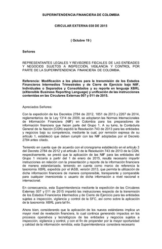 SUPERINTENDENCIA FINANCIERA DE COLOMBIA
CIRCULAR EXTERNA 038 DE 2015
( Octubre 19 )
Señores
REPRESENTANTES LEGALES Y REVISORES FISCALES DE LAS ENTIDADES
Y NEGOCIOS SUJETOS A INSPECCIÓN, VIGILANCIA Y CONTROL POR
PARTE DE LA SUPERINTENDENCIA FINANCIERA DE COLOMBIA.
Referencia: Modificación a los plazos para la transmisión de los Estados
Financieros Intermedios Trimestrales y de Cierre de Ejercicio bajo NIIF,
Individuales o Separados y Consolidados y su reporte en lenguaje XBRL
(eXtensible Business Reporting Language) y unificación de las instrucciones
contenidas en las Circulares Externas 007 y 011 de 2015.
Apreciados Señores:
Con la expedición de los Decretos 2784 de 2012, 1851 de 2013 y 2267 de 2014,
reglamentarios de la Ley 1314 de 2009, se adoptaron las Normas Internacionales
de Información Financiera (NIIF) en Colombia para los preparadores de
información financiera que hacen parte del Grupo 1. A su turno, la Contaduría
General de la Nación (CGN) expidió la Resolución 743 de 2013 para las entidades
y negocios bajo su competencia, mediante la cual, por remisión expresa de su
artículo 1, estableció que deben cumplir con las NIIF adoptadas por el Decreto
2784 antes citado.
Teniendo en cuenta que de acuerdo con el cronograma establecido en el artículo 3
del Decreto 2784 de 2012 y el artículo 3 de la Resolución 743 de 2013 de la CGN,
respectivamente, se previó que la aplicación de las NIIF para las entidades del
Grupo 1 iniciaría a partir del 1 de enero de 2015, resulta necesario impartir
instrucciones en relación con la presentación y reporte de la información financiera
de manera estandarizada, teniendo en cuenta como marco de referencia la
taxonomía XBRL expedida por el IASB, versión 2013, que permita la utilización de
dicha información financiera de manera comprensible, transparente y comparable
para cualquier inversionista o usuario de dicha información a nivel nacional e
internacional.
En consecuencia, esta Superintendencia mediante la expedición de las Circulares
Externas 007 y 011 de 2015 impartió las instrucciones respecto de la transmisión
de los Estados Financieros Intermedios y de Cierre de Ejercicio para las entidades
sujetas a inspección, vigilancia y control de la SFC, así como sobre la aplicación
de la taxonomía XBRL para tal fin.
Ahora bien, considerando que la aplicación de los nuevos estándares implica un
mayor nivel de revelación financiera, lo cual continúa generando impactos en los
procesos operativos y tecnológicos de las entidades y negocios sujetos a
inspección, vigilancia y control, y con el fin de propender por la mayor oportunidad
y calidad de la información remitida, esta Superintendencia considera necesario
 