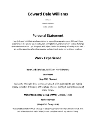 Edward Dale Williams
P.O. Box 61
Watford City 58835
Tel: 701-609-8349
Personal Statement
I am dedicated individual who has ambition to succeed in any environment. Although I have
experience in the Oil and Gas Industry, I am willing to learn, and I am always up to a challenge
whatever the situation. I get along well with others, whilst also working efficiently on my own. I
am seeking a position where I can develop and excel while giving my best to an employer
Work Experience
Iron Clad Services, Williston North Dakota
Consultant
(Aug-2013 / Present
I consult for Whiting Oil & Gas for their coil tubing & work over rig side. Coil Tubing
mostly consist of drilling out of frac plugs, whereas the Work over side consist of
many things.
McClinton Energy Group (MMS) Odessa, Texas
Tool Supervisor
(May-2013 / Aug-2013)
Was called back to help MMS catch up on a back log of work in the field. I ran motors & mills
and other down hole tools. When job was complete I rebuilt my own tool string.
 