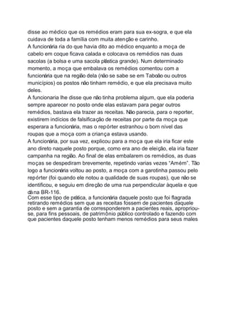 disse ao médico que os remédios eram para sua ex-sogra, e que ela
cuidava de toda a família com muita atenção e carinho.
A funcionária ria do que havia dito ao médico enquanto a moça de
cabelo em coque ficava calada e colocava os remédios nas duas
sacolas (a bolsa e uma sacola plástica grande). Num determinado
momento, a moça que embalava os remédios comentou com a
funcionária que na região dela (não se sabe se em Taboão ou outros
municípios) os postos não tinham remédio, e que ela precisava muito
deles.
A funcionaria lhe disse que não tinha problema algum, que ela poderia
sempre aparecer no posto onde elas estavam para pegar outros
remédios, bastava ela trazer as receitas. Não parecia, para o reporter,
existirem indícios de falsificação de receitas por parte da moça que
esperara a funcionária, mas o repórter estranhou o bom nível das
roupas que a moça com a criança estava usando.
A funcionária, por sua vez, explicou para a moça que ela iria ficar este
ano direto naquele posto porque, como era ano de eleição, ela iria fazer
campanha na região. Ao final de elas embalarem os remédios, as duas
moças se despediram brevemente, repetindo varias vezes “Amém”. Tão
logo a funcionária voltou ao posto, a moça com a garotinha passou pelo
repórter (foi quando ele notou a qualidade de suas roupas), que não se
identificou, e seguiu em direção de uma rua perpendicular àquela e que
dána BR-116.
Com esse tipo de prática, a funcionária daquele posto que foi flagrada
retirando remédios sem que as receitas fossem de pacientes daquele
posto e sem a garantia de corresponderem a pacientes reais, apropriou-
se, para fins pessoais, de patrimônio público controlado e fazendo com
que pacientes daquele posto tenham menos remédios para seus males
 