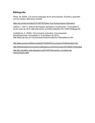 Bibliografía
Pérez, M. (2004). Los nuevos lenguajes de la comunicación. Enseñar y aprender
con los medios. Barcelona: Paidós.
https://es.scribd.com/doc/310140730/Tarea-3-La-Comunicacion-Educativa
Cabero, J. (2011). Nuevas tecnologías aplicadas a la educación. Consultado el
22 de mayo de 2014: http://site.ebrary.com/lib/unidsp/Doc?id=10491433&ppg=94
Castiblanco, A. (2000). Comunicación educativa: Una propuesta
transdisciplinaria. Consultado el 12 de febrero de 2014:
http://www.utp.edu.co/~chumanas/revistas/revistas/rev18/castiblanco.htm
http://www.eumed.net/libros-gratis/2010a/634/Comunicacion%20educativa.htm
http://didacticaeducomunicacion.wikispaces.com/Comunicaci%C3%B3n+Educativa
http://fuh-cientifico-rodo.blogspot.mx/2010/07/elementos-y-modelos-de-
comunicacion.html