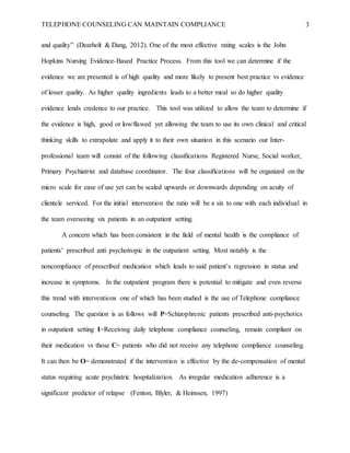 TELEPHONE COUNSELING CAN MAINTAIN COMPLIANCE 3
and quality” (Dearholt & Dang, 2012). One of the most effective rating scales is the John
Hopkins Nursing Evidence-Based Practice Process. From this tool we can determine if the
evidence we are presented is of high quality and more likely to present best practice vs evidence
of lesser quality. As higher quality ingredients leads to a better meal so do higher quality
evidence lends credence to our practice. This tool was utilized to allow the team to determine if
the evidence is high, good or low/flawed yet allowing the team to use its own clinical and critical
thinking skills to extrapolate and apply it to their own situation in this scenario our Inter-
professional team will consist of the following classifications Registered Nurse, Social worker,
Primary Psychiatrist and database coordinator. The four classifications will be organized on the
micro scale for ease of use yet can be scaled upwards or downwards depending on acuity of
clientele serviced. For the initial intervention the ratio will be a six to one with each individual in
the team overseeing six patients in an outpatient setting.
A concern which has been consistent in the field of mental health is the compliance of
patients’ prescribed anti psychotropic in the outpatient setting. Most notably is the
noncompliance of prescribed medication which leads to said patient’s regression in status and
increase in symptoms. In the outpatient program there is potential to mitigate and even reverse
this trend with interventions one of which has been studied is the use of Telephone compliance
counseling. The question is as follows will P=Schizophrenic patients prescribed anti-psychotics
in outpatient setting I=Receiving daily telephone compliance counseling, remain compliant on
their medication vs those C= patients who did not receive any telephone compliance counseling.
It can then be O= demonstrated if the intervention is effective by the de-compensation of mental
status requiring acute psychiatric hospitalization. As irregular medication adherence is a
significant predictor of relapse (Fenton, Blyler, & Heinssen, 1997)
 