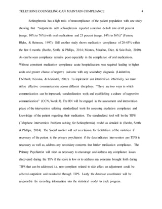 TELEPHONE COUNSELING CAN MAINTAIN COMPLIANCE 4
Schizophrenia has a high ratio of noncompliance of the patient population with one study
showing that “outpatients with schizophrenia reported a median default rate of 41 percent
(range, 10% to 76%) with oral medications and 25 percent (range, 14% to 36%)” (Fenton,
Blyler, & Heinssen, 1997). Still another study shows medication compliance of 20-45% within
the first 6 months (Beebe, Smith, & Phillips, 2014; Montes, Maurino, Diez, & Saiz-Ruiz, 2010).
As can be seen compliance remains poor especially in the compliance of oral medications.
Without consistent medication compliance acute hospitalization was required leading to higher
costs and greater chance of negative outcome with any secondary diagnosis (Lindström,
Eberhard, Neovius, & Levander, 2007). To implement our intervention effectively we must
utilize effective communication across different disciplines. “There are two ways in which
communication can be improved; standardization tools and establishing a culture of supportive
communication” (CCN, Week 3). The RN will be engaged in the assessment and intervention
phase of the intervention utilizing standardized tools for assessing mediation compliance and
knowledge of the patient regarding their medication. The standardized tool will be the TIPS
(Telephone intervention Problem solving for Schizophrenia) model as detailed in (Beebe, Smith,
& Phillips, 2014). The Social worker will act as a liaison for facilitation of the visitation if
necessary of the patient to the primary psychiatrist if the data indicates intervention per TIPS is
necessary as well as, address any secondary concerns that hinder medication compliance. The
Primary Psychiatrist will meet as necessary to encourage and address any compliance issues
discovered during the TIPs if the score is low or to address any concerns brought forth during
TIPS that can be addressed i.e. non-compliant related to side effect an adjustment could be
ordered outpatient and monitored through TIPS. Lastly the database coordinator will be
responsible for recording information into the statistical model to track progress.
 