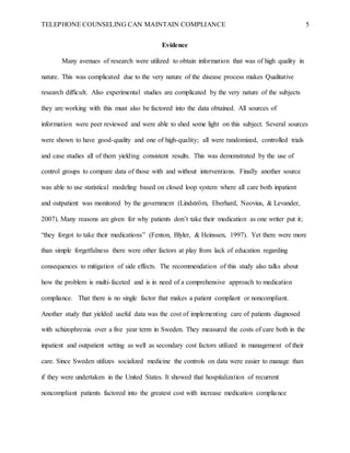 TELEPHONE COUNSELING CAN MAINTAIN COMPLIANCE 5
Evidence
Many avenues of research were utilized to obtain information that was of high quality in
nature. This was complicated due to the very nature of the disease process makes Qualitative
research difficult. Also experimental studies are complicated by the very nature of the subjects
they are working with this must also be factored into the data obtained. All sources of
information were peer reviewed and were able to shed some light on this subject. Several sources
were shown to have good-quality and one of high-quality; all were randomized, controlled trials
and case studies all of them yielding consistent results. This was demonstrated by the use of
control groups to compare data of those with and without interventions. Finally another source
was able to use statistical modeling based on closed loop system where all care both inpatient
and outpatient was monitored by the government (Lindström, Eberhard, Neovius, & Levander,
2007). Many reasons are given for why patients don’t take their medication as one writer put it;
“they forgot to take their medications” (Fenton, Blyler, & Heinssen, 1997). Yet there were more
than simple forgetfulness there were other factors at play from lack of education regarding
consequences to mitigation of side effects. The recommendation of this study also talks about
how the problem is multi-faceted and is in need of a comprehensive approach to medication
compliance. That there is no single factor that makes a patient compliant or noncompliant.
Another study that yielded useful data was the cost of implementing care of patients diagnosed
with schizophrenia over a five year term in Sweden. They measured the costs of care both in the
inpatient and outpatient setting as well as secondary cost factors utilized in management of their
care. Since Sweden utilizes socialized medicine the controls on data were easier to manage than
if they were undertaken in the United States. It showed that hospitalization of recurrent
noncompliant patients factored into the greatest cost with increase medication compliance
 