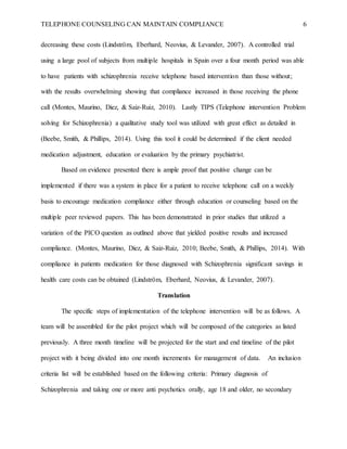 TELEPHONE COUNSELING CAN MAINTAIN COMPLIANCE 6
decreasing these costs (Lindström, Eberhard, Neovius, & Levander, 2007). A controlled trial
using a large pool of subjects from multiple hospitals in Spain over a four month period was able
to have patients with schizophrenia receive telephone based intervention than those without;
with the results overwhelming showing that compliance increased in those receiving the phone
call (Montes, Maurino, Diez, & Saiz-Ruiz, 2010). Lastly TIPS (Telephone intervention Problem
solving for Schizophrenia) a qualitative study tool was utilized with great effect as detailed in
(Beebe, Smith, & Phillips, 2014). Using this tool it could be determined if the client needed
medication adjustment, education or evaluation by the primary psychiatrist.
Based on evidence presented there is ample proof that positive change can be
implemented if there was a system in place for a patient to receive telephone call on a weekly
basis to encourage medication compliance either through education or counseling based on the
multiple peer reviewed papers. This has been demonstrated in prior studies that utilized a
variation of the PICO question as outlined above that yielded positive results and increased
compliance. (Montes, Maurino, Diez, & Saiz-Ruiz, 2010; Beebe, Smith, & Phillips, 2014). With
compliance in patients medication for those diagnosed with Schizophrenia significant savings in
health care costs can be obtained (Lindström, Eberhard, Neovius, & Levander, 2007).
Translation
The specific steps of implementation of the telephone intervention will be as follows. A
team will be assembled for the pilot project which will be composed of the categories as listed
previously. A three month timeline will be projected for the start and end timeline of the pilot
project with it being divided into one month increments for management of data. An inclusion
criteria list will be established based on the following criteria: Primary diagnosis of
Schizophrenia and taking one or more anti psychotics orally, age 18 and older, no secondary
 