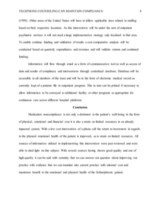 TELEPHONE COUNSELING CAN MAINTAIN COMPLIANCE 8
(1999). Other areas of the United States will have to follow applicable laws related to staffing
based on their respective locations. As this intervention will be under the arm of outpatient
psychiatric services it will not need a large implementation strategy only localized to that area.
To enable continue funding and validation of results a cost comparative analysis will be
conducted based on quarterly expenditures and revenues and will validate returns and continued
funding.
Information will flow through email as a form of communication tool as well as access of
data and results of compliance and interventions through centralized database. Database will be
accessible to all members of the team and will be in the form of electronic medical record as
currently kept of a patients file in outpatient program. This in turn can be printed if necessary to
allow information to be conveyed to additional facility or other programs as appropriate for
continuous care across different hospital platforms.
Conclusion
Medication noncompliance is not only a detriment to the patient’s well-being in the form
of physical, emotional and financial cost it is also a strain on limited resources in an already
impacted system. With a low cost intervention of a phone call the return to investment in regards
to the physical emotional health of the patient is improved, as is strain on limited resources. All
sources of information utilized in implementing this intervention were peer reviewed and were
able to shed light on this subject. With several sources having shown good-quality and one of
high-quality it can be said with certainty that we can answer our question about improving our
practice with evidence that we can translate into current practice with minimal cost and
maximum benefit to the emotional and physical health of the Schizophrenic patient.
 