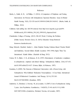 TELEPHONE COUNSELING CAN MAINTAIN COMPLIANCE 9
References
Beebe, L., Smith, K. D., & Phillips, C. (2014). A Comparison of Telephone and Texting
Interventions for Persons with Schizophrenia Spectrum Disorders. Issues In Mental
Health Nursing, 35(5), 323-329. doi:10.3109/01612840.2013.863412 (Beebe, Smith, &
Phillips, 2014)
California Safe staffing law AB-394 retrieved from http://www.leginfo.ca.gov/pub/99-
00/bill/asm/ab_0351-0400/ab_394_bill_19991010_chaptered.html
Chamberlain College of Nursing. (2015). NR-451 Week 3: Solving the Problem.
[Online lesson]. Downers Grove, IL: DeVry Education Group Retrieved
fromwww.chamberlain.edu
Dang, Deborah ; Dearholt, Sandra L. . Johns Hopkins Nursing Evidence-Based Practice Model
and Guidelines, Second Edition (Kindle Locations 1993-1994). Sigma Theta Tau
International. Kindle Edition. (Dearholt & Dang, 2012)
Fenton, W. S., Blyler, C. R., & Heinssen, R. K. (1997). Determinants of medication compliance
in schizophrenia: empirical and clinical findings. Schizophrenia Bulletin, 23(4), 637-651.
doi:10.1093/schbul/23.4.637 (Fenton, Blyler, & Heinssen, 1997)
Kanahara, S. (2009). The Outcome of Behavioral Intervention with a Person Living with
Schizophrenia Who Exhibited Medication Noncompliance: A Case Study. International
Journal Of Behavioral Consultation And Therapy, 5(3-4), 252-263.
Doi:10.1037/h0100886 (Kanahara, 2009)
Lindström, E., Eberhard, J., Neovius, M., & Levander, S. (2007). Costs of schizophrenia during
5 years. Acta Psychiatrica Scandinavica, 116(S435), 33-40. doi:10.1111/j.1600-
0447.2007.01086.x (Lindström, Eberhard, Neovius, & Levander, 2007)
 