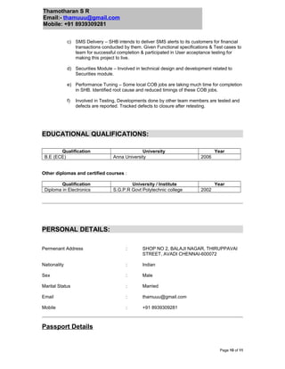 Thamotharan S R
Email:- thamuuu@gmail.com
Mobile: +91 8939309281
c) SMS Delivery – SHB intends to deliver SMS alerts to its customers for financial
transactions conducted by them. Given Functional specifications & Test cases to
team for successful completion & participated in User acceptance testing for
making this project to live.
d) Securities Module – Involved in technical design and development related to
Securities module.
e) Performance Tuning – Some local COB jobs are taking much time for completion
in SHB. Identified root cause and reduced timings of these COB jobs.
f) Involved in Testing, Developments done by other team members are tested and
defects are reported. Tracked defects to closure after retesting.
EDUCATIONAL QUALIFICATIONS:
Qualification University Year
B.E (ECE) Anna University 2006
Other diplomas and certified courses :
Qualification University / Institute Year
Diploma in Electronics S.G.P.R Govt Polytechnic college 2002
PERSONAL DETAILS:
Permenant Address : SHOP NO 2, BALAJI NAGAR, THIRUPPAVAI
STREET, AVADI CHENNAI-600072
Nationality : Indian
Sex : Male
Marital Status : Married
Email : thamuuu@gmail.com
Mobile : +91 8939309281
Passport Details
Page 10 of 11
 