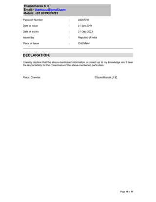 Thamotharan S R
Email:- thamuuu@gmail.com
Mobile: +91 8939309281
Passport Number : L6097767
Date of issue : 01-Jan-2014
Date of expiry : 31-Dec-2023
Issued by : Republic of India
Place of Issue : CHENNAI
DECLARATION:
I hereby declare that the above-mentioned information is correct up to my knowledge and I bear
the responsibility for the correctness of the above-mentioned particulars.
Place: Chennai Thamotharan S R
Page 11 of 11
 