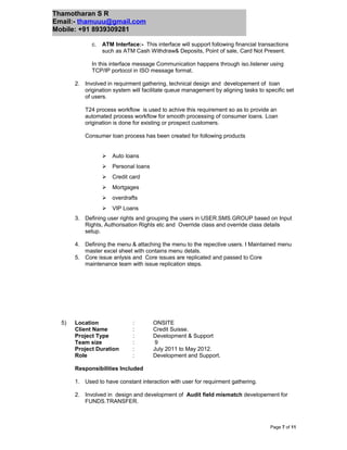 Thamotharan S R
Email:- thamuuu@gmail.com
Mobile: +91 8939309281
c. ATM Interface:- This interface will support following financial transactions
such as ATM Cash Withdraw& Deposits, Point of sale, Card Not Present.
In this interface message Communication happens through iso.listener using
TCP/IP portocol in ISO message format.
2. Involved in requirment gathering, technical design and developement of loan
origination system will facilitate queue management by aligning tasks to specific set
of users.
T24 process workflow is used to achive this requirement so as to provide an
automated process workflow for smooth processing of consumer loans. Loan
origination is done for existing or prospect customers.
Consumer loan process has been created for following products
 Auto loans
 Personal loans
 Credit card
 Mortgages
 overdrafts
 VIP Loans
3. Defining user rights and grouping the users in USER.SMS.GROUP based on Input
Rights, Authorisation Rights etc and Override class and override class details
setup.
4. Defining the menu & attaching the menu to the repective users. I Maintained menu
master excel sheet with contains menu detals.
5. Core issue anlysis and Core issues are replicated and passed to Core
maintenance team with issue replication steps.
5) Location : ONSITE
Client Name : Credit Suisse.
Project Type : Development & Support
Team size : 9
Project Duration : July 2011 to May 2012.
Role : Development and Support.
Responsibilities Included
1. Used to have constant interaction with user for requirment gathering.
2. Involved in design and development of Audit field mismatch developement for
FUNDS.TRANSFER.
Page 7 of 11
 
