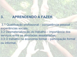   3.             APRENDENDO A FAZER   3.1 Qualifica ç ão profissional  –  competência pessoal  –  experiências sociais; 3.2 Desmaterializa ç ão do trabalho  –  importância dos servi ç os entre as atividades assalariadas; 3.3 O trabalho na economia formal  –  participa ç ão formal ou informal . 