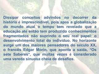 Dissipar conceitos advindos no decorrer da hist ó ria  é  imprescind í vel, pois ap ó s a globaliza ç ão do mundo atual o tempo tem revelado que a educa ç ão at é  então tem produzido conhecimentos fragmentados não suprindo o seu real papel: o desenvolvimento total do indiv í duo. No horizonte surge um dos maiores pensadores do s é culo XX, o francês Edgar Morin, que aponta a sa í da,  “ Os sete Saberes ” , que muitas vezes  é  considerado uma vereda sinuosa cheia de desafios. 