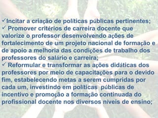 Incitar a cria ç ão de pol í ticas p ú blicas pertinentes;    Promover crit é rios de carreira docente que valorize o professor desenvolvendo a ç ões de fortalecimento de um projeto nacional de forma ç ão e de apoio a melhoria das condi ç ões de trabalho dos professores do sal á rio e carreira; Reformular e transformar as a ç ões did á ticas dos professores por meio de capacita ç ões para o devido fim, estabelecendo metas a serem cumpridas por cada um, investindo em pol í ticas    p ú blicas de incentivo e promo ç ão a forma ç ão continuada do profissional docente nos diversos n í veis de ensino; 