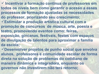 Incentivar a forma ç ão cont í nua de professores em todos os n í veis bem como garantir o acesso a esses processos de forma ç ão ajustadas  à s necessidades do professor, priorizando seu crescimento; Estimular a produ ç ão art í stica cultural com a promo ç ão de concursos    de m ú sica, arte, poesia e teatro, promovendo eventos como: feiras, exposi ç ão, gincanas, festivais, festas com espa ç os de divulga ç ão de talentos para aproximar a fam í lia da escola; Desenvolver projetos de punho social que envolva alunos,    professores e comunidade escolar de forma direta na solu ç ão de problemas do cotidiano de maneira dinâmica e integradora, enquanto os governos não investirem não ter á  retorno; 