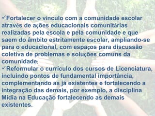 Fortalecer o v í nculo com a comunidade escolar atrav é s de a ç ões educacionais comunit á rias realizadas pela escola e pela comunidade e que saem do âmbito estritamente escolar, ampliando-se para o educacional, com espa ç os para discussão coletiva de problemas e solu ç ões comuns da comunidade ; Reformular o currículo dos cursos de Licenciatura, incluindo pontos de fundamental importância, complementando as já existentes e fortalecendo a integração das demais, por exemplo, a disciplina Mídia na Educação fortalecendo as demais existentes. 