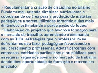 Regulamentar a cria ç ão de disciplina no Ensino Fundamental, criando diretrizes curriculares e coordenando de  á rea para a produ ç ão de mat é rias pedag ó gica a serem utilizadas tornando aulas mais dinâmicas estimulando a participa ç ão de todos; Elabora ç ão de projetos que favore ç a forma ç ão para o mercado de trabalho, aprendendo e ensinando com as TICs, estrat é gias que o professor ir á  se defrontar no seu fazer pedag ó gico favorecendo o seu crescimento profissional. Adotar parcerias com empresas, entidades particulares e ou p ú blicas para assegurar vagas aos jovens no mercado de trabalho dando-lhes oportunidade de forma ç ão e retorno em imediato. 