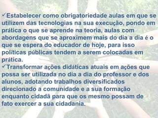 Estabelecer como obrigatoriedade aulas em que se utilizem das tecnologias na sua execu ç ão, pondo em pr á tica o que se aprende na teoria, aulas com abordagens que se aproximem mais do dia a dia  é  o que se espera do educador de hoje, para isso pol í ticas p ú blicas tendem a serem colocadas em pr á tica. Transformar a ç ões did á ticas atuais em a ç ões que possa ser utilizada no dia a dia do professor e dos alunos, adotando trabalhos diversificados direcionado a comunidade e a sua forma ç ão enquanto cidadã para que os mesmo possam de fato exercer a sua cidadania . 