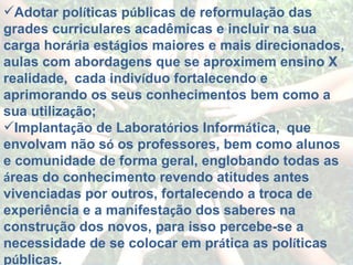 Adotar pol í ticas p ú blicas de reformula ç ão das grades curriculares acadêmicas e incluir na sua carga hor á ria est á gios maiores e mais direcionados, aulas com abordagens que se aproximem ensino X realidade,    cada indiv í duo fortalecendo e aprimorando os seus conhecimentos bem como a sua utiliza ç ão; Implanta ç ão de Laborat ó rios Inform á tica,    que envolvam não s ó  os professores, bem como alunos e comunidade de forma geral, englobando todas as  á reas do conhecimento revendo atitudes antes vivenciadas por outros, fortalecendo a troca de experiência e a manifesta ç ão dos saberes na constru ç ão dos novos, para isso percebe-se a necessidade de se colocar em pr á tica as pol í ticas p ú blicas. 