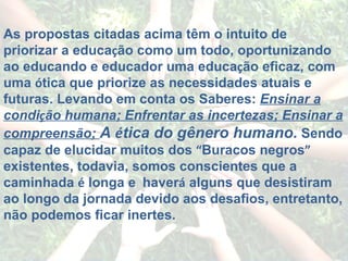 As propostas citadas acima têm o intuito de priorizar a educa ç ão como um todo, oportunizando ao educando e educador uma educa ç ão eficaz, com uma  ó tica que priorize as necessidades atuais e futuras. Levando em conta os Saberes:  Ensinar a condi ç ão humana; Enfrentar as incertezas; Ensinar a compreensão;  A  é tica do gênero humano.   Sendo capaz de elucidar muitos dos  “ Buracos negros ”  existentes, todavia, somos conscientes que a caminhada  é  longa e    haver á  alguns que desistiram ao longo da jornada devido aos desafios, entretanto, não podemos ficar inertes. 