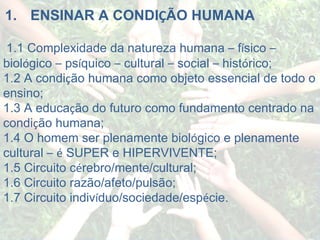   1.       ENSINAR A CONDI Ç ÃO HUMANA   1.1 Complexidade da natureza humana  –  f í sico  –  biol ó gico  –  ps í quico  –  cultural  –  social  –  hist ó rico; 1.2 A condi ç ão humana como objeto essencial de todo o ensino; 1.3 A educa ç ão do futuro como fundamento centrado na condi ç ão humana; 1.4 O homem ser plenamente biol ó gico e plenamente cultural  –   é  SUPER e HIPERVIVENTE; 1.5 Circuito c é rebro/mente/cultural; 1.6 Circuito razão/afeto/pulsão; 1.7 Circuito indiv í duo/sociedade/esp é cie. 