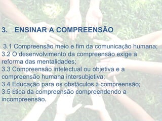 3.       ENSINAR A COMPREENSÃO   3.1 Compreensão meio e fim da comunica ç ão humana; 3.2 O desenvolvimento da compreensão exige a reforma das mentalidades; 3.3 Compreensão intelectual ou objetiva e a compreensão humana intersubjetiva; 3.4 Educa ç ão para os obst á culos  à  compreensão; 3.5  É tica da compreensão compreendendo a incompreensão . 