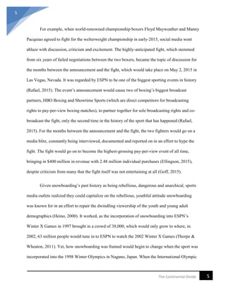 5
5The Continental Divide
For example, when world-renowned championship boxers Floyd Mayweather and Manny
Pacquiao agreed to fight for the welterweight championship in early-2015, social media went
ablaze with discussion, criticism and excitement. The highly-anticipated fight, which stemmed
from six years of failed negotiations between the two boxers, became the topic of discussion for
the months between the announcement and the fight, which would take place on May 2, 2015 in
Las Vegas, Nevada. It was regarded by ESPN to be one of the biggest sporting events in history
(Rafael, 2015). The event’s announcement would cause two of boxing’s biggest broadcast
partners, HBO Boxing and Showtime Sports (which are direct competitors for broadcasting
rights to pay-per-view boxing matches), to partner together for sole broadcasting rights and co-
broadcast the fight, only the second time in the history of the sport that has happened (Rafael,
2015). For the months between the announcement and the fight, the two fighters would go on a
media blitz, constantly being interviewed, documented and reported on in an effort to hype the
fight. The fight would go on to become the highest-grossing pay-per-view event of all time,
bringing in $400 million in revenue with 2.48 million individual purchases (Ellingson, 2015),
despite criticism from many that the fight itself was not entertaining at all (Goff, 2015).
Given snowboarding’s past history as being rebellious, dangerous and anarchical, sports
media outlets realized they could capitalize on the rebellious, youthful attitude snowboarding
was known for in an effort to repair the dwindling viewership of the youth and young adult
demographics (Heino, 2000). It worked, as the incorporation of snowboarding into ESPN’s
Winter X Games in 1997 brought in a crowd of 38,000, which would only grow to where, in
2002, 63 million people would tune in to ESPN to watch the 2002 Winter X Games (Thorpe &
Wheaton, 2011). Yet, how snowboarding was framed would begin to change when the sport was
incorporated into the 1998 Winter Olympics in Nagano, Japan. When the International Olympic
 