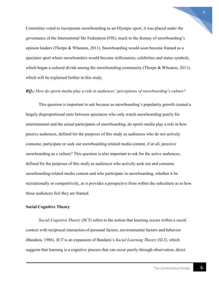 6The Continental Divide
6
Committee voted to incorporate snowboarding as an Olympic sport, it was placed under the
governance of the International Ski Federation (FIS), much to the dismay of snowboarding’s
opinion leaders (Thorpe & Wheaton, 2011). Snowboarding would soon become framed as a
spectator sport where snowboarders would become millionaires, celebrities and status symbols,
which began a cultural divide among the snowboarding community (Thorpe & Wheaton, 2011),
which will be explained further in this study.
RQ1: How do sports media play a role in audiences’ perceptions of snowboarding’s culture?
This question is important to ask because as snowboarding’s popularity growth created a
largely disproportional ratio between spectators who only watch snowboarding purely for
entertainment and the actual participants of snowboarding, do sports media play a role in how
passive audiences, defined for the purposes of this study as audiences who do not actively
consume, participate or seek out snowboarding-related media content, if at all, perceive
snowboarding as a culture? This question is also important to ask for the active audiences,
defined for the purposes of this study as audiences who actively seek out and consume
snowboarding-related media content and who participate in snowboarding, whether it be
recreationally or competitively, as it provides a perspective from within the subculture as to how
those audiences feel they are framed.
Social Cognitive Theory
Social Cognitive Theory (SCT) refers to the notion that learning occurs within a social
context with reciprocal interaction of personal factors, environmental factors and behavior
(Bandura, 1986). SCT is an expansion of Bandura’s Social Learning Theory (SLT), which
suggests that learning is a cognitive process that can occur purely through observation, direct
 