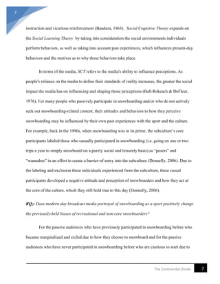 7
7The Continental Divide
instruction and vicarious reinforcement (Bandura, 1963). Social Cognitive Theory expands on
the Social Learning Theory by taking into consideration the social environments individuals
perform behaviors, as well as taking into account past experiences, which influences present-day
behaviors and the motives as to why those behaviors take place.
In terms of the media, SCT refers to the media's ability to influence perceptions. As
people's reliance on the media to define their standards of reality increases, the greater the social
impact the media has on influencing and shaping those perceptions (Ball-Rokeach & DeFleur,
1976). For many people who passively participate in snowboarding and/or who do not actively
seek out snowboarding-related content, their attitudes and behaviors to how they perceive
snowboarding may be influenced by their own past experiences with the sport and the culture.
For example, back in the 1990s, when snowboarding was in its prime, the subculture’s core
participants labeled those who casually participated in snowboarding (i.e. going on one or two
trips a year to simply snowboard on a purely social and leisurely basis) as “posers” and
“wannabes” in an effort to create a barrier-of-entry into the subculture (Donnelly, 2006). Due to
the labeling and exclusion these individuals experienced from the subculture, these casual
participants developed a negative attitude and perception of snowboarders and how they act at
the core of the culture, which they still hold true to this day (Donnelly, 2006).
RQ2: Does modern-day broadcast media portrayal of snowboarding as a sport positively change
the previously-held biases of recreational and non-core snowboarders?
For the passive audiences who have previously participated in snowboarding before who
became marginalized and exiled due to how they choose to snowboard and for the passive
audiences who have never participated in snowboarding before who are cautious to start due to
 