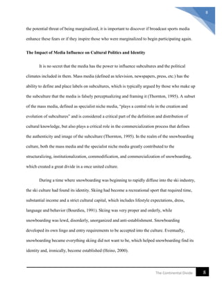 8The Continental Divide
8
the potential threat of being marginalized, it is important to discover if broadcast sports media
enhance these fears or if they inspire those who were marginalized to begin participating again.
The Impact of Media Influence on Cultural Politics and Identity
It is no secret that the media has the power to influence subcultures and the political
climates included in them. Mass media (defined as television, newspapers, press, etc.) has the
ability to define and place labels on subcultures, which is typically argued by those who make up
the subculture that the media is falsely perceptualizing and framing it (Thornton, 1995). A subset
of the mass media, defined as specialist niche media, “plays a central role in the creation and
evolution of subcultures” and is considered a critical part of the definition and distribution of
cultural knowledge, but also plays a critical role in the commercialization process that defines
the authenticity and image of the subculture (Thornton, 1995). In the realm of the snowboarding
culture, both the mass media and the specialist niche media greatly contributed to the
structuralizing, institutionalization, commodification, and commercialization of snowboarding,
which created a great divide in a once united culture.
During a time where snowboarding was beginning to rapidly diffuse into the ski industry,
the ski culture had found its identity. Skiing had become a recreational sport that required time,
substantial income and a strict cultural capital, which includes lifestyle expectations, dress,
language and behavior (Bourdieu, 1991). Skiing was very proper and orderly, while
snowboarding was lewd, disorderly, unorganized and anti-establishment. Snowboarding
developed its own lingo and entry requirements to be accepted into the culture. Eventually,
snowboarding became everything skiing did not want to be, which helped snowboarding find its
identity and, ironically, become established (Heino, 2000).
 