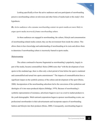 10The Continental Divide
10
Looking specifically at how the active audiences and core participants of snowboarding
perceive snowboarding culture on television and other forms of media leads to this study’s first
hypothesis:
H1: Active audiences who consume snowboarding content via sports media are more likely to
argue sports media incorrectly frames snowboarding culture.
As these audiences are engaged in snowboarding, the culture, lifestyle and consummation
of snowboarding-related media content, they see the environment from inside the culture. This
allows them to have knowledge and understanding of snowboarding at its roots and allows them
to determine if snowboarding culture is incorrectly framed in sports media.
Mainstreaming
The culture continued to become fragmented as snowboarding’s popularity, largely in
part of the media, became commodified. Heino (2000) notes that “with the development of new
sports in this mediated age, there is often only a short period of time before the sport is marketed
and commodified and turned into sports entertainment.” The impacts of commodification have a
significant impact on the symbolic potency of the culture and development of the sport (Heino,
2000). Incorporation of the snowboarding subculture led to the conversion of the symbolism and
ideologies of it into mass-produced objects (Hebdige, 1979). Because of snowboarding’s
symbolic representation of resistance, advertisers began to use it as a tool to market products to
the youth demographic. Multi-national corporations began to sponsor snowboarding events, use
professional snowboarders in their advertisements and incorporate aspects of snowboarding
fashion and lifestyle into their products (Heino, 2000). Consequently, snowboarding began to
 