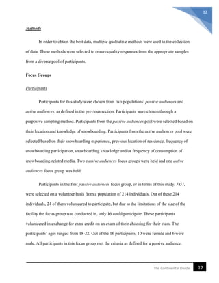 12The Continental Divide
12
Methods
In order to obtain the best data, multiple qualitative methods were used in the collection
of data. These methods were selected to ensure quality responses from the appropriate samples
from a diverse pool of participants.
Focus Groups
Participants
Participants for this study were chosen from two populations: passive audiences and
active audiences, as defined in the previous section. Participants were chosen through a
purposive sampling method. Participants from the passive audiences pool were selected based on
their location and knowledge of snowboarding. Participants from the active audiences pool were
selected based on their snowboarding experience, previous location of residence, frequency of
snowboarding participation, snowboarding knowledge and/or frequency of consumption of
snowboarding-related media. Two passive audiences focus groups were held and one active
audiences focus group was held.
Participants in the first passive audiences focus group, or in terms of this study, FG1,
were selected on a volunteer basis from a population of 214 individuals. Out of these 214
individuals, 24 of them volunteered to participate, but due to the limitations of the size of the
facility the focus group was conducted in, only 16 could participate. These participants
volunteered in exchange for extra credit on an exam of their choosing for their class. The
participants’ ages ranged from 18-22. Out of the 16 participants, 10 were female and 6 were
male. All participants in this focus group met the criteria as defined for a passive audience.
 