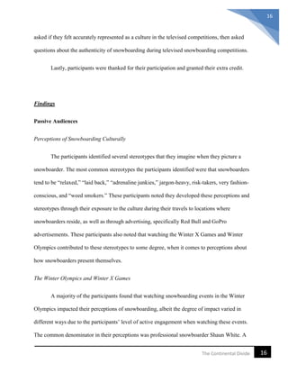16The Continental Divide
16
asked if they felt accurately represented as a culture in the televised competitions, then asked
questions about the authenticity of snowboarding during televised snowboarding competitions.
Lastly, participants were thanked for their participation and granted their extra credit.
Findings
Passive Audiences
Perceptions of Snowboarding Culturally
The participants identified several stereotypes that they imagine when they picture a
snowboarder. The most common stereotypes the participants identified were that snowboarders
tend to be “relaxed,” “laid back,” “adrenaline junkies,” jargon-heavy, risk-takers, very fashion-
conscious, and “weed smokers.” These participants noted they developed these perceptions and
stereotypes through their exposure to the culture during their travels to locations where
snowboarders reside, as well as through advertising, specifically Red Bull and GoPro
advertisements. These participants also noted that watching the Winter X Games and Winter
Olympics contributed to these stereotypes to some degree, when it comes to perceptions about
how snowboarders present themselves.
The Winter Olympics and Winter X Games
A majority of the participants found that watching snowboarding events in the Winter
Olympics impacted their perceptions of snowboarding, albeit the degree of impact varied in
different ways due to the participants’ level of active engagement when watching these events.
The common denominator in their perceptions was professional snowboarder Shaun White. A
 