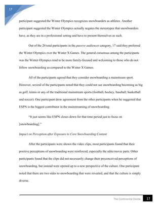 17
17The Continental Divide
participant suggested the Winter Olympics recognizes snowboarders as athletes. Another
participant suggested the Winter Olympics actually negates the stereotypes that snowboarders
have, as they are in a professional setting and have to present themselves as such.
Out of the 20 total participants in the passive audiences category, 17 said they preferred
the Winter Olympics over the Winter X Games. The general consensus among the participants
was the Winter Olympics tend to be more family-focused and welcoming to those who do not
follow snowboarding as compared to the Winter X Games.
All of the participants agreed that they consider snowboarding a mainstream sport.
However, several of the participants noted that they could not see snowboarding becoming as big
as golf, tennis or any of the traditional mainstream sports (football, hockey, baseball, basketball
and soccer). One participant drew agreement from the other participants when he suggested that
ESPN is the biggest contributor in the mainstreaming of snowboarding.
“It just seems like ESPN closes down for that time period just to focus on
[snowboarding].”
Impact on Perception after Exposure to Core Snowboarding Content
After the participants were shown the video clips, most participants found that their
positive perceptions of snowboarding were reinforced, especially the edits/movie parts. Other
participants found that the clips did not necessarily change their preconceived perceptions of
snowboarding, but instead were opened up to a new perspective of the culture. One participant
noted that there are two sides to snowboarding that were revealed, and that the culture is simply
diverse.
 
