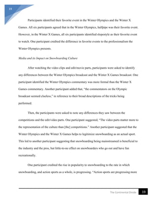 19
19The Continental Divide
Participants identified their favorite event in the Winter Olympics and the Winter X
Games. All six participants agreed that in the Winter Olympics, halfpipe was their favorite event.
However, in the Winter X Games, all six participants identified slopestyle as their favorite event
to watch. One participant credited the difference in favorite events to the professionalism the
Winter Olympics presents.
Media and its Impact on Snowboarding Culture
After watching the video clips and edit/movie parts, participants were asked to identify
any differences between the Winter Olympics broadcast and the Winter X Games broadcast. One
participant identified the Winter Olympics commentary was more formal than the Winter X
Games commentary. Another participant added that, “the commentators on the Olympic
broadcast seemed clueless,” in reference to their broad descriptions of the tricks being
performed.
Then, the participants were asked to note any differences they saw between the
competitions and the edit/video parts. One participant suggested, “The video parts matter more to
the representation of the culture than [the] competitions.” Another participant suggested that the
Winter Olympics and the Winter X Games helps to legitimize snowboarding as an actual sport.
This led to another participant suggesting that snowboarding being mainstreamed is beneficial to
the industry and the pros, but little-to-no effect on snowboarders who go out and have fun
recreationally.
One participant credited the rise in popularity to snowboarding to the rate in which
snowboarding, and action sports as a whole, is progressing. “Action sports are progressing more
 