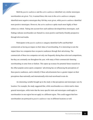 21
21The Continental Divide
Both the passive audiences and the active audiences identified very similar stereotypes
snowboarders are given. Yet, it seemed those who were in the active audiences category
identified more negative stereotypes they felt they were given, while passive audience identified
more positive stereotypes. However, the active audiences spoke much more highly of their
culture as a whole. Taking into account how each audience developed those stereotypes, such
findings indicate snowboarders are framed in a more positive and family-friendly perspective
through televised media.
Participants in the passive audiences category identified GoPro and Red Bull
commercials as having an impact on their ideas of snowboarding. It is interesting to note the
impact these two companies have on passive audiences through their advertising. The
commercials of these two companies not only run frequently during these televised competitions,
but they are constantly ran throughout the year, with many of their commercials featuring
snowboarding in some form or fashion. This opens up avenues for potential future research on
the effect popular action sports companies’ advertising has on influencing the perceptions of
these passive audiences, and to identify if these advertisements have a greater impact on their
perceptions than nationally and internationally-televised snowboard events do.
An interesting variable brought up in the study is that perceptions and stereotypes vary by
location. For example, the study suggested that, while snowboarders as a whole tend to share
general stereotypes, while traits that the more specific traits and stereotypes could apply to
snowboarders in one region but not apply in a different region. This could suggest that how
snowboarders are portrayed to passive audiences vary in different locations as well.
 