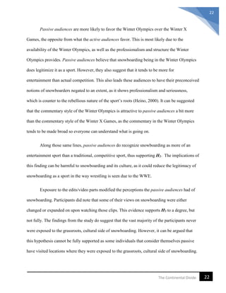 22The Continental Divide
22
Passive audiences are more likely to favor the Winter Olympics over the Winter X
Games, the opposite from what the active audiences favor. This is most likely due to the
availability of the Winter Olympics, as well as the professionalism and structure the Winter
Olympics provides. Passive audiences believe that snowboarding being in the Winter Olympics
does legitimize it as a sport. However, they also suggest that it tends to be more for
entertainment than actual competition. This also leads these audiences to have their preconceived
notions of snowboarders negated to an extent, as it shows professionalism and seriousness,
which is counter to the rebellious nature of the sport’s roots (Heino, 2000). It can be suggested
that the commentary style of the Winter Olympics is attractive to passive audiences a bit more
than the commentary style of the Winter X Games, as the commentary in the Winter Olympics
tends to be made broad so everyone can understand what is going on.
Along those same lines, passive audiences do recognize snowboarding as more of an
entertainment sport than a traditional, competitive sport, thus supporting H2. The implications of
this finding can be harmful to snowboarding and its culture, as it could reduce the legitimacy of
snowboarding as a sport in the way wrestling is seen due to the WWE.
Exposure to the edits/video parts modified the perceptions the passive audiences had of
snowboarding. Participants did note that some of their views on snowboarding were either
changed or expanded on upon watching those clips. This evidence supports H3 to a degree, but
not fully. The findings from the study do suggest that the vast majority of the participants never
were exposed to the grassroots, cultural side of snowboarding. However, it can be argued that
this hypothesis cannot be fully supported as some individuals that consider themselves passive
have visited locations where they were exposed to the grassroots, cultural side of snowboarding.
 