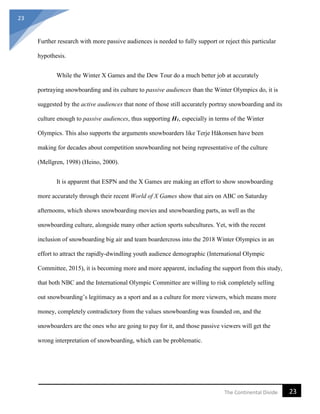 23
23The Continental Divide
Further research with more passive audiences is needed to fully support or reject this particular
hypothesis.
While the Winter X Games and the Dew Tour do a much better job at accurately
portraying snowboarding and its culture to passive audiences than the Winter Olympics do, it is
suggested by the active audiences that none of those still accurately portray snowboarding and its
culture enough to passive audiences, thus supporting H1, especially in terms of the Winter
Olympics. This also supports the arguments snowboarders like Terje Håkonsen have been
making for decades about competition snowboarding not being representative of the culture
(Mellgren, 1998) (Heino, 2000).
It is apparent that ESPN and the X Games are making an effort to show snowboarding
more accurately through their recent World of X Games show that airs on ABC on Saturday
afternoons, which shows snowboarding movies and snowboarding parts, as well as the
snowboarding culture, alongside many other action sports subcultures. Yet, with the recent
inclusion of snowboarding big air and team boardercross into the 2018 Winter Olympics in an
effort to attract the rapidly-dwindling youth audience demographic (International Olympic
Committee, 2015), it is becoming more and more apparent, including the support from this study,
that both NBC and the International Olympic Committee are willing to risk completely selling
out snowboarding’s legitimacy as a sport and as a culture for more viewers, which means more
money, completely contradictory from the values snowboarding was founded on, and the
snowboarders are the ones who are going to pay for it, and those passive viewers will get the
wrong interpretation of snowboarding, which can be problematic.
 