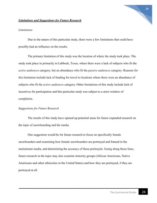 24The Continental Divide
24
Limitations and Suggestions for Future Research
Limitations
Due to the nature of this particular study, there were a few limitations that could have
possibly had an influence on the results.
The primary limitation of this study was the location of where the study took place. The
study took place in primarily in Lubbock, Texas, where there were a lack of subjects who fit the
active audiences category, but an abundance who fit the passive audiences category. Reasons for
this limitation include lack of funding for travel to locations where there were an abundance of
subjects who fit the active audiences category. Other limitations of this study include lack of
incentives for participation and this particular study was subject to a strict window of
completion.
Suggestions for Future Research
The results of this study have opened up potential areas for future expanded research on
the topic of snowboarding and the media.
One suggestion would be for future research to focus on specifically female
snowboarders and examining how female snowboarders are portrayed and framed in the
mainstream media, and determining the accuracy of those portrayals. Going along those lines,
future research in the topic may also examine minority groups (African Americans, Native
Americans and other ethnicities in the United States) and how they are portrayed, if they are
portrayed at all.
 