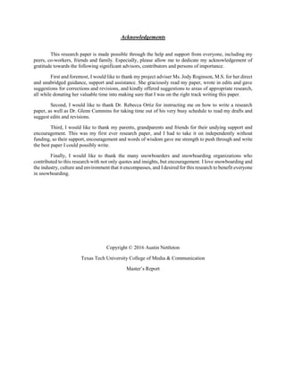Acknowledgements
This research paper is made possible through the help and support from everyone, including my
peers, co-workers, friends and family. Especially, please allow me to dedicate my acknowledgement of
gratitude towards the following significant advisors, contributors and persons of importance.
First and foremost, I would like to thank my project adviser Ms. Jody Roginson, M.S. for her direct
and unabridged guidance, support and assistance. She graciously read my paper, wrote in edits and gave
suggestions for corrections and revisions, and kindly offered suggestions to areas of appropriate research,
all while donating her valuable time into making sure that I was on the right track writing this paper.
Second, I would like to thank Dr. Rebecca Ortiz for instructing me on how to write a research
paper, as well as Dr. Glenn Cummins for taking time out of his very busy schedule to read my drafts and
suggest edits and revisions.
Third, I would like to thank my parents, grandparents and friends for their undying support and
encouragement. This was my first ever research paper, and I had to take it on independently without
funding, so their support, encouragement and words of wisdom gave me strength to push through and write
the best paper I could possibly write.
Finally, I would like to thank the many snowboarders and snowboarding organizations who
contributed to this research with not only quotes and insights, but encouragement. I love snowboarding and
the industry, culture and environment that it encompasses, and I desired for this research to benefit everyone
in snowboarding.
Copyright © 2016 Austin Nettleton
Texas Tech University College of Media & Communication
Master’s Report
 