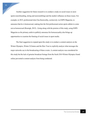 25
25The Continental Divide
Another suggestion for future research is to conduct a study on social issues in snow
sports (snowboarding, skiing and snowmobiling) and the media's influence on those issues. For
example, in 2015, professional skier Gus Kenworthy, exclusively via ESPN Magazine, to
announce that he is homosexual, making him the first professional action sports athlete to come
out as homosexual (Roenigk, 2015) . Going along with the premise of this study, using ESPN
Magazine as the primary outlet to publicly announce his homosexuality also brings up
opportunities to examine the framing of social issues in sport media.
The final suggestion to expand upon this study is to conduct a content analysis on the
Winter Olympics, Winter X Games and the Dew Tour to explicitly analyze what messages the
major networks use in the broadcasting of these events. A content analysis was considered for
this study but the lack of genuine broadcast footage from the Sochi 2014 Winter Olympics found
online prevented a content analysis from being conducted.
 