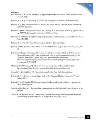 26The Continental Divide
26
References
Ball-Rokeach, S., & DeFleur, M. (1976). A dependency model of mass-media effects. Communication
research, 3-21.
Bandura, A. (1963). Social learning and personality development. New York: Holt and Winston .
Bandura, A. (1986). Social foundations of thought and action: A social cognitive theory. Englewood
Cliffs : Prentice-Hall.
Bourdieu, P. (1991). Sport and social class. In C. Mohery, & M. Schwanson, Rethinking popular culture
(pp. 357-373). Los Angeles: University of California Press.
Donnelly, M. (2006). Studying Extreme Sports Beyond the Core Participants. Journal of Sport & Social
Issues, 219-224.
Hebdige, D. (1979). Subculture: The meaning of style. New York: Routledge.
Heino, R. (2000). What Is So Punk About Snowboarding? Journal of Sport & Social Issues, 24(2), 176-
191.
International Olympic Committee. (2015, August 6). The Executive Board (EB) of the International
Olympic Committee (IOC) today agreed on the event programme and athlete quotas for the
Olympic Winter Games PyeongChang 2018. Retrieved from Olympic.org:
http://www.olympic.org/news/new-events-to-boost-female-participation-youth-appeal-for-
pyeongchang-2018/246262
Mellgren, D. (1998, January 7). AP reports Terje boycotting Nagano? Retrieved from SOL
Snowboarding Online: http://www.solsnowboarding.com/compete/terje.html
Richards, T., & E, B. (2003). P3: Pipes, Parks, and Powder. New York: HarperCollins.
Rinehart, R. (1994). Sport as kitsch: A case study of The American Gladiators. Journal of Popular
Culture, 25-35.
Roenigk, A. (2015, October 22). Olympic freeskier Gus Kenworthy's next bold move -- coming out.
ESPN: The Magazine.
Smith, G. (1998, February). The roar of the greasepaint, the smell of the crowd? Queen's Quarterly, pp.
503-519.
Thorpe, H., & Wheaton, B. (2011). 'Generation X Games', Action Sports and the Olympic Movement:
Understanding the Cultural Politics of Incorporation. Sociology, 830-847.
 
