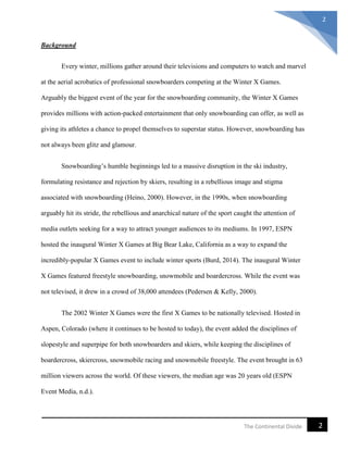 2The Continental Divide
2
Background
Every winter, millions gather around their televisions and computers to watch and marvel
at the aerial acrobatics of professional snowboarders competing at the Winter X Games.
Arguably the biggest event of the year for the snowboarding community, the Winter X Games
provides millions with action-packed entertainment that only snowboarding can offer, as well as
giving its athletes a chance to propel themselves to superstar status. However, snowboarding has
not always been glitz and glamour.
Snowboarding’s humble beginnings led to a massive disruption in the ski industry,
formulating resistance and rejection by skiers, resulting in a rebellious image and stigma
associated with snowboarding (Heino, 2000). However, in the 1990s, when snowboarding
arguably hit its stride, the rebellious and anarchical nature of the sport caught the attention of
media outlets seeking for a way to attract younger audiences to its mediums. In 1997, ESPN
hosted the inaugural Winter X Games at Big Bear Lake, California as a way to expand the
incredibly-popular X Games event to include winter sports (Burd, 2014). The inaugural Winter
X Games featured freestyle snowboarding, snowmobile and boardercross. While the event was
not televised, it drew in a crowd of 38,000 attendees (Pedersen & Kelly, 2000).
The 2002 Winter X Games were the first X Games to be nationally televised. Hosted in
Aspen, Colorado (where it continues to be hosted to today), the event added the disciplines of
slopestyle and superpipe for both snowboarders and skiers, while keeping the disciplines of
boardercross, skiercross, snowmobile racing and snowmobile freestyle. The event brought in 63
million viewers across the world. Of these viewers, the median age was 20 years old (ESPN
Event Media, n.d.).
 