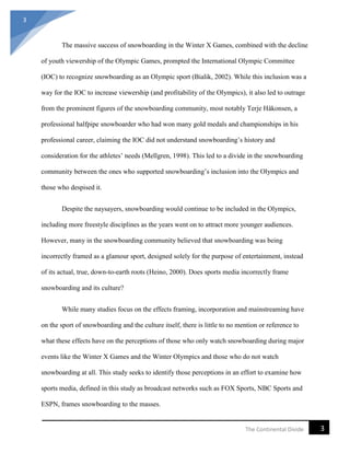 3
3The Continental Divide
The massive success of snowboarding in the Winter X Games, combined with the decline
of youth viewership of the Olympic Games, prompted the International Olympic Committee
(IOC) to recognize snowboarding as an Olympic sport (Bialik, 2002). While this inclusion was a
way for the IOC to increase viewership (and profitability of the Olympics), it also led to outrage
from the prominent figures of the snowboarding community, most notably Terje Håkonsen, a
professional halfpipe snowboarder who had won many gold medals and championships in his
professional career, claiming the IOC did not understand snowboarding’s history and
consideration for the athletes’ needs (Mellgren, 1998). This led to a divide in the snowboarding
community between the ones who supported snowboarding’s inclusion into the Olympics and
those who despised it.
Despite the naysayers, snowboarding would continue to be included in the Olympics,
including more freestyle disciplines as the years went on to attract more younger audiences.
However, many in the snowboarding community believed that snowboarding was being
incorrectly framed as a glamour sport, designed solely for the purpose of entertainment, instead
of its actual, true, down-to-earth roots (Heino, 2000). Does sports media incorrectly frame
snowboarding and its culture?
While many studies focus on the effects framing, incorporation and mainstreaming have
on the sport of snowboarding and the culture itself, there is little to no mention or reference to
what these effects have on the perceptions of those who only watch snowboarding during major
events like the Winter X Games and the Winter Olympics and those who do not watch
snowboarding at all. This study seeks to identify those perceptions in an effort to examine how
sports media, defined in this study as broadcast networks such as FOX Sports, NBC Sports and
ESPN, frames snowboarding to the masses.
 
