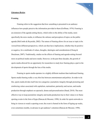 4The Continental Divide
4
Literature Review
Framing
Framing refers to the suggestion that how something is presented to an audience
influences how people perceive the information provided to them (Goffman, 1974). Framing is
an extension of the agenda-setting theory, which refers to the ability of the media, more
specifically the news media, to influence the salience and perception of topics on the public
agenda (McCombs & Reynolds, 2002). The nature of framing allows for an issue or topic to be
viewed from different perspectives, which can then have implications, whether they be positive
or negative, for a multitude of values, thoughts, ideologies and considerations (Chong &
Druckman, 2007). Traditionally, studies on the effects of framing and agenda-setting focused
more on political media and news media. However, in the past three decades, the growth of
sports media allowed for an opportunity for researchers to study how framing plays a part in the
development of sports through the lens of the media.
Framing in sports media operates in a slightly different medium than traditional framing.
Sports media framing walks a very thin line between entertainment and politics. In order to do
this, sports media divides itself into two categories: journalistic integrity through promoting and
reinforcing values associated with capitalism, nationalism, patriarchy and racism, and media
production through emphasis on spectacle, drama and personalization (Stead, 2010). The most
effective way to keep journalistic integrity and media production true to their values is to frame
sporting events in the form of hype (Duncan & Messner, 1998). In order for sports networks to
bring in viewers to watch a sporting event, the event is framed in the form of hyping up weeks,
even sometimes months, in advance to get audience’s attention (Duncan & Messner, 1998).
 