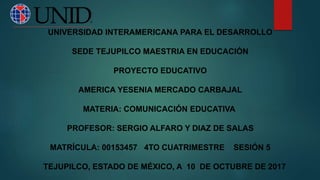 UNIVERSIDAD INTERAMERICANA PARA EL DESARROLLO
SEDE TEJUPILCO MAESTRIA EN EDUCACIÓN
PROYECTO EDUCATIVO
AMERICA YESENIA MERCADO CARBAJAL
MATERIA: COMUNICACIÓN EDUCATIVA
PROFESOR: SERGIO ALFARO Y DIAZ DE SALAS
MATRÍCULA: 00153457 4TO CUATRIMESTRE SESIÓN 5
TEJUPILCO, ESTADO DE MÉXICO, A 10 DE OCTUBRE DE 2017
 