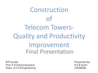 Construction
                 of
         Telecom Towers-
      Quality and Productivity
           Improvement
                 Final Presentation
BTP Guide:                            Presented By:
Prof. K N Satyanarayana               N S B Syam
Dept. of Civil Engineering            CE05B038
 