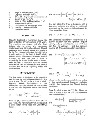  angle in cubic equation, (𝑟𝑎𝑑)
 Lagrange multipier, (𝑚/𝑠𝑒𝑐)
𝜈0 Glauert loading variable, nondimensional
 density of air, (𝑘𝑔/𝑚3
)
𝜙 angle of inflow and thrust vector, (𝑟𝑎𝑑)
𝜔 angular rate, (𝑟𝑎𝑑/𝑠𝑒𝑐)
𝜔̅ nondimensional angular rate, 𝜔/Ω
( )1 quantity ( ) evaluated in far
downstream wake
MOTIVATION
Glauert’s treatment of momentum theory has
been a standard of rotor analysis for 80 years.
The equations are elegant and offer deep
insights into the energy and momentum
relationships for a lifting rotor. Although Glauert
developed some elegant, closed-form solutions
for the Betz loading distribution, that distribution
is only optimum in the limit of low-lift climb.
Glauert offered a formulation of a more general
optimum but was only able to solve it
numerically for some simple hover solutions.
Here, we wish to determine if further, closed-
form results can be obtained for the general
optimum with the hope of gaining insight into
rotor behavior.
INTRODUCTION
The first order of business is to determine
exactly what the optimality condition is for the
general case of a lifting rotor in hover or climb.
Glauert's second approximation to his
momentum theory implies that the induced flow
at the rotor disk is parallel to the local thrust
vector.
 
   
 
2
(1) tan
2
x U u
u x x




 
 
From Eq. (1), 𝑢 can be written in terms of 𝜔 or
vice versa. The incremental thrust and power at
a radial station on the blade from Glauert thus
become:
3
(2) 2
2
dT x dx

 
  
   
  
 4
(3) 2 tan
2
dP x dx

  
  
     
  
  3
2 U u x dx    
One can adjoin the thrust to the power with a
Lagrange multiplier and obtain a variational
statement for the minimum induced power 𝑃𝐼
given a specified thrust.
 (4) ; ; 0I IP P UT J P T J     
This variational statement for power results in a
quartic equation for the optimum angular
velocity  at any radial location, from which one
can find the optimum 𝑢 and the optimum
loading, 𝑑𝑇. The quartic equation is as follows:
   
2
2 2
(5) 1 3 2 2 2q q X q q       
   
2 2 2
1 4 1q X X r    
 
   
22 2 2
1 2 3 4q X r X   
 
with
 
0
0 0
2
(6) ; ;
x
X q r
R

    

  
 
where  is the nondimensonal climb rate and 𝜈0
is the nondimensional Lagrange multiplier
which then becomes the Glauert loading
parameter.
Once Eq. (5) is solved for 𝑋(𝑟), Eq. (1) can be
used to find 𝜔, 𝑢, and the bound circulation of
the optimum loading;
 
 
2
22
0
0
2
; =
2
(7)
r
X R
u
u
R

 
  
 

 
  
 
 
   
1 22
21 1
+ 1
2 4 2 2
q q
r
      
     
    
 