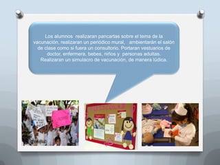 Los alumnos realizaran pancartas sobre el tema de la
vacunación, realizaran un periódico mural, ambientarán el salón
de clase como si fuera un consultorio. Portaran vestuarios de
doctor, enfermera, bebes, niños y personas adultas.
Realizaran un simulacro de vacunación, de manera lúdica.
 