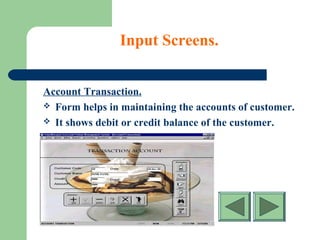 Input Screens.
Account Transaction.
 Form helps in maintaining the accounts of customer.
 It shows debit or credit balance of the customer.
 
